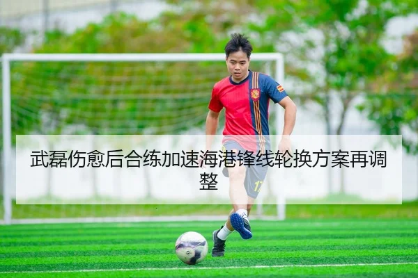 武磊伤愈后合练加速海港锋线轮换方案再调整